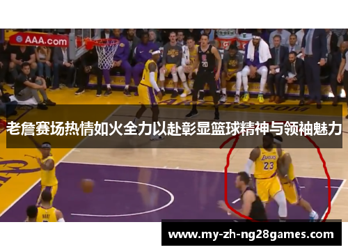 老詹赛场热情如火全力以赴彰显篮球精神与领袖魅力 老詹赛场热情如火全力以赴彰显篮球精神与领袖魅力