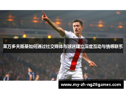 莱万多夫斯基如何通过社交媒体与球迷建立深度互动与情感联系 莱万多夫斯基如何通过社交媒体与球迷建立深度互动与情感联系