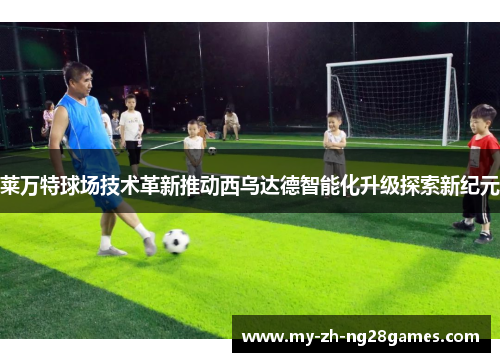 莱万特球场技术革新推动西乌达德智能化升级探索新纪元 莱万特球场技术革新推动西乌达德智能化升级探索新纪元