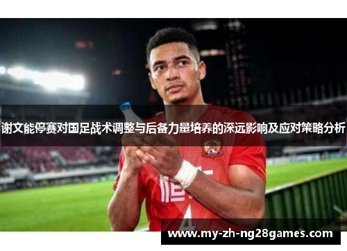 谢文能停赛对国足战术调整与后备力量培养的深远影响及应对策略分析 谢文能停赛对国足战术调整与后备力量培养的深远影响及应对策略分析