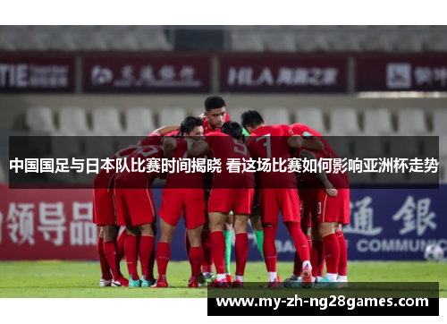 中国国足与日本队比赛时间揭晓 看这场比赛如何影响亚洲杯走势 中国国足与日本队比赛时间揭晓 看这场比赛如何影响亚洲杯走势