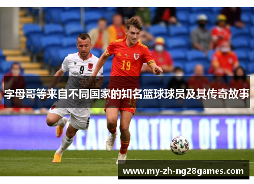 字母哥等来自不同国家的知名篮球球员及其传奇故事 字母哥等来自不同国家的知名篮球球员及其传奇故事