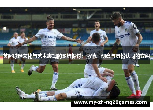 英超球迷文化与艺术表现的多维探讨：激情、创意与身份认同的交织