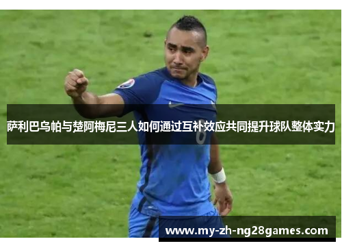 萨利巴乌帕与楚阿梅尼三人如何通过互补效应共同提升球队整体实力