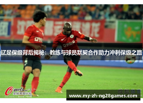 辽足保级背后揭秘:教练与球员默契合作助力冲刺保级之路 辽足保级背后揭秘:教练与球员默契合作助力冲刺保级之路