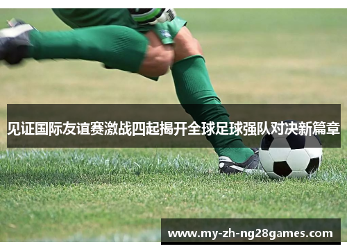 见证国际友谊赛激战四起揭开全球足球强队对决新篇章