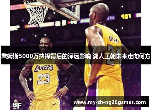 詹姆斯5000万抉择背后的深远影响 湖人王朝未来走向何方