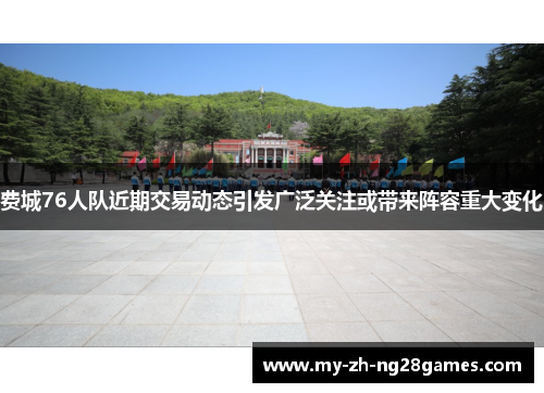 费城76人队近期交易动态引发广泛关注或带来阵容重大变化