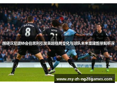 围绕汉尼拔转会伯恩利引发英超格局变化与球队未来重建前景解析深 围绕汉尼拔转会伯恩利引发英超格局变化与球队未来重建前景解析深